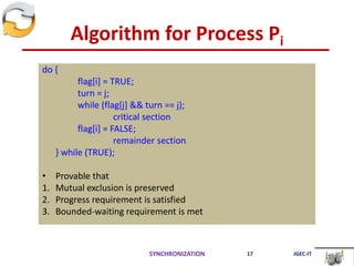 Algorithm for Process Pi
do {
flag[i] = TRUE;
turn = j;
while (flag[j] && turn == j);
critical section
flag[i] = FALSE;
remainder section
} while (TRUE);
• Provable that
1. Mutual exclusion is preserved
2. Progress requirement is satisfied
3. Bounded-waiting requirement is met
SYNCHRONIZATION 17 JGEC-IT
 