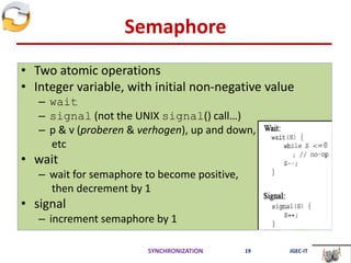 Semaphore
• Two atomic operations
• Integer variable, with initial non-negative value
– wait
– signal (not the UNIX signal() call…)
– p & v (proberen & verhogen), up and down,
etc
• wait
– wait for semaphore to become positive,
then decrement by 1
• signal
– increment semaphore by 1
SYNCHRONIZATION 19 JGEC-IT
 