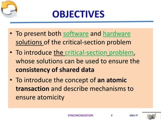 OBJECTIVES
• To present both software and hardware
solutions of the critical-section problem
• To introduce the critical-section problem,
whose solutions can be used to ensure the
consistency of shared data
• To introduce the concept of an atomic
transaction and describe mechanisms to
ensure atomicity
SYNCHRONIZATION 2 JGEC-IT
 