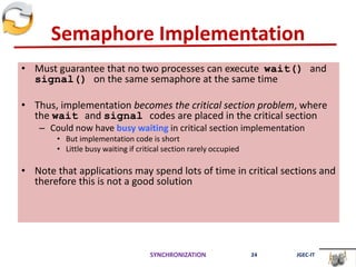 Semaphore Implementation
• Must guarantee that no two processes can execute wait() and
signal() on the same semaphore at the same time
• Thus, implementation becomes the critical section problem, where
the wait and signal codes are placed in the critical section
– Could now have busy waiting in critical section implementation
• But implementation code is short
• Little busy waiting if critical section rarely occupied
• Note that applications may spend lots of time in critical sections and
therefore this is not a good solution
SYNCHRONIZATION 24 JGEC-IT
 