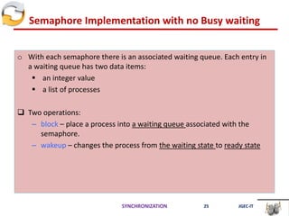 Semaphore Implementation with no Busy waiting
o With each semaphore there is an associated waiting queue. Each entry in
a waiting queue has two data items:
 an integer value
 a list of processes
 Two operations:
– block – place a process into a waiting queue associated with the
semaphore.
– wakeup – changes the process from the waiting state to ready state
SYNCHRONIZATION 25 JGEC-IT
 