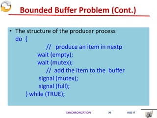 Bounded Buffer Problem (Cont.)
• The structure of the producer process
do {
// produce an item in nextp
wait (empty);
wait (mutex);
// add the item to the buffer
signal (mutex);
signal (full);
} while (TRUE);
SYNCHRONIZATION 30 JGEC-IT
 