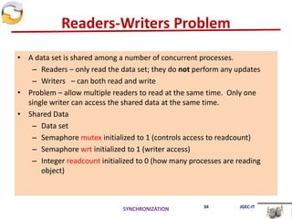Readers-Writers Problem
• A data set is shared among a number of concurrent processes.
– Readers – only read the data set; they do not perform any updates
– Writers – can both read and write
• Problem – allow multiple readers to read at the same time. Only one
single writer can access the shared data at the same time.
• Shared Data
– Data set
– Semaphore mutex initialized to 1 (controls access to readcount)
– Semaphore wrt initialized to 1 (writer access)
– Integer readcount initialized to 0 (how many processes are reading
object)
SYNCHRONIZATION 34 JGEC-IT
 