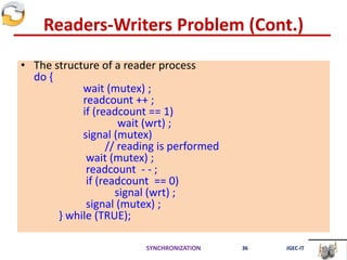 Readers-Writers Problem (Cont.)
• The structure of a reader process
do {
wait (mutex) ;
readcount ++ ;
if (readcount == 1)
wait (wrt) ;
signal (mutex)
// reading is performed
wait (mutex) ;
readcount - - ;
if (readcount == 0)
signal (wrt) ;
signal (mutex) ;
} while (TRUE);
SYNCHRONIZATION 36 JGEC-IT
 