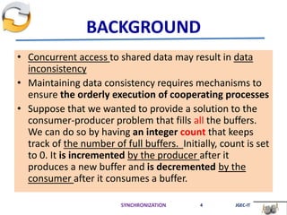 BACKGROUND
• Concurrent access to shared data may result in data
inconsistency
• Maintaining data consistency requires mechanisms to
ensure the orderly execution of cooperating processes
• Suppose that we wanted to provide a solution to the
consumer-producer problem that fills all the buffers.
We can do so by having an integer count that keeps
track of the number of full buffers. Initially, count is set
to 0. It is incremented by the producer after it
produces a new buffer and is decremented by the
consumer after it consumes a buffer.
SYNCHRONIZATION 4 JGEC-IT
 