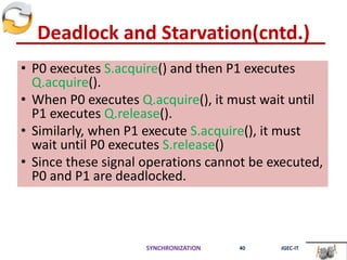 Deadlock and Starvation(cntd.)
• P0 executes S.acquire() and then P1 executes
Q.acquire().
• When P0 executes Q.acquire(), it must wait until
P1 executes Q.release().
• Similarly, when P1 execute S.acquire(), it must
wait until P0 executes S.release()
• Since these signal operations cannot be executed,
P0 and P1 are deadlocked.
SYNCHRONIZATION 40 JGEC-IT
 