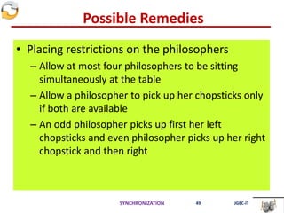 Possible Remedies
• Placing restrictions on the philosophers
– Allow at most four philosophers to be sitting
simultaneously at the table
– Allow a philosopher to pick up her chopsticks only
if both are available
– An odd philosopher picks up first her left
chopsticks and even philosopher picks up her right
chopstick and then right
SYNCHRONIZATION 49 JGEC-IT
 