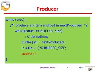 Producer
while (true) {
/* produce an item and put in nextProduced */
while (count == BUFFER_SIZE)
; // do nothing
buffer [in] = nextProduced;
in = (in + 1) % BUFFER_SIZE;
count++;
}
SYNCHRONIZATION 5 JGEC-IT
 
