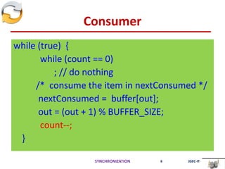 Consumer
while (true) {
while (count == 0)
; // do nothing
/* consume the item in nextConsumed */
nextConsumed = buffer[out];
out = (out + 1) % BUFFER_SIZE;
count--;
}
SYNCHRONIZATION 6 JGEC-IT
 