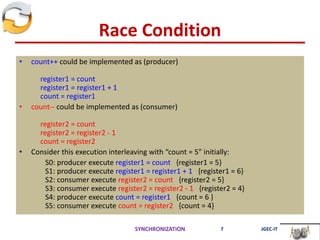 Race Condition
• count++ could be implemented as (producer)
register1 = count
register1 = register1 + 1
count = register1
• count-- could be implemented as (consumer)
register2 = count
register2 = register2 - 1
count = register2
• Consider this execution interleaving with “count = 5” initially:
S0: producer execute register1 = count {register1 = 5}
S1: producer execute register1 = register1 + 1 {register1 = 6}
S2: consumer execute register2 = count {register2 = 5}
S3: consumer execute register2 = register2 - 1 {register2 = 4}
S4: producer execute count = register1 {count = 6 }
S5: consumer execute count = register2 {count = 4}
SYNCHRONIZATION 7 JGEC-IT
 