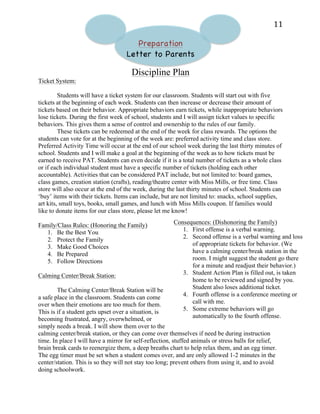   11	
  
Preparation
Letter to Parents
Discipline Plan
Ticket System:
Students will have a ticket system for our classroom. Students will start out with five
tickets at the beginning of each week. Students can then increase or decrease their amount of
tickets based on their behavior. Appropriate behaviors earn tickets, while inappropriate behaviors
lose tickets. During the first week of school, students and I will assign ticket values to specific
behaviors. This gives them a sense of control and ownership to the rules of our family.
These tickets can be redeemed at the end of the week for class rewards. The options the
students can vote for at the beginning of the week are: preferred activity time and class store.
Preferred Activity Time will occur at the end of our school week during the last thirty minutes of
school. Students and I will make a goal at the beginning of the week as to how tickets must be
earned to receive PAT. Students can even decide if it is a total number of tickets as a whole class
or if each individual student must have a specific number of tickets (holding each other
accountable). Activities that can be considered PAT include, but not limited to: board games,
class games, creation station (crafts), reading/theatre center with Miss Mills, or free time. Class
store will also occur at the end of the week, during the last thirty minutes of school. Students can
‘buy’ items with their tickets. Items can include, but are not limited to: snacks, school supplies,
art kits, small toys, books, small games, and lunch with Miss Mills coupon. If families would
like to donate items for our class store, please let me know!
Family/Class Rules: (Honoring the Family)
1. Be the Best You
2. Protect the Family
3. Make Good Choices
4. Be Prepared
5. Follow Directions
Calming Center/Break Station:
The Calming Center/Break Station will be
a safe place in the classroom. Students can come
over when their emotions are too much for them.
This is if a student gets upset over a situation, is
becoming frustrated, angry, overwhelmed, or
simply needs a break. I will show them over to the
calming center/break station, or they can come over themselves if need be during instruction
time. In place I will have a mirror for self-reflection, stuffed animals or stress balls for relief,
brain break cards to reenergize them, a deep breaths chart to help relax them, and an egg timer.
The egg timer must be set when a student comes over, and are only allowed 1-2 minutes in the
center/station. This is so they will not stay too long; prevent others from using it, and to avoid
doing schoolwork.
Consequences: (Dishonoring the Family)
1. First offense is a verbal warning.
2. Second offense is a verbal warning and loss
of appropriate tickets for behavior. (We
have a calming center/break station in the
room. I might suggest the student go there
for a minute and readjust their behavior.)
3. Student Action Plan is filled out, is taken
home to be reviewed and signed by you.
Student also loses additional ticket.
4. Fourth offense is a conference meeting or
call with me.
5. Some extreme behaviors will go
automatically to the fourth offense.
 