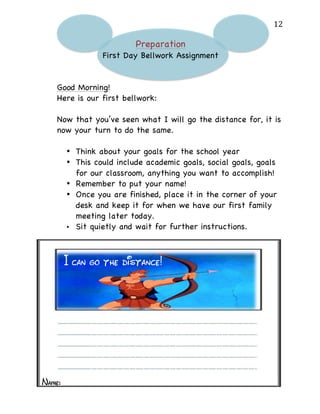   12	
  
Preparation
First Day Bellwork Assignment
Good Morning!
Here is our first bellwork:
Now that you’ve seen what I will go the distance for, it is
now your turn to do the same.
• Think about your goals for the school year
• This could include academic goals, social goals, goals
for our classroom, anything you want to accomplish!
• Remember to put your name!
• Once you are finished, place it in the corner of your
desk and keep it for when we have our first family
meeting later today.
• Sit quietly and wait for further instructions.	
  
	
  
	
   	
  
I can go the distance!
Name:
 