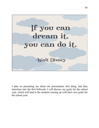   16	
  
I plan on presenting my about me presentation first thing, and then
transition into the first bellwork. I will discuss my goals for the school
year, which will lead to the students coming up with their own goals for
the school year.
 