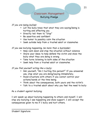   21	
  
Classroom Management
Bullying Pledge
If you are being bullied:
• Let the bully know that what they are saying/doing is
hurting and affecting you
• Directly tell them to “Stop”
• Be assertive and confident
• Use humor to possibly calm the situation
• Seek outside help from a trusted adult or classmates
If you see bullying happening, be more than a bystander:
• Help calm down and stop the situation without violence
• Share your ideas to help defend the victim and show the
bully what they are doing is wrong
• Take turns listening to both sides of the situation
• Seek help from a trusted adult or classmates
If you find yourself acting like a bully:
• Ask yourself, “Am I hurting this person?” If you answered
yes, stop what you are doing/saying immediately.
• Avoid situations with others if you cannot control your
actions/words at the time being
• Think about the consequences, both yours and the victim’s
• Talk to a trusted adult about why you feel the need to bully
As a student against bullying:
I will speak up about bullying happening to others and myself. I will
stop any bullying I see happening and show support. I will accept the
consequences given to me if I bully and hurt others.
___________________
Student Signature
 