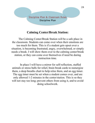   24	
  
Discipline Plan & Classroom Rules
Discipline Plan
Calming Center/Break Station:
The Calming Center/Break Station will be a safe place in
the classroom. Students can come over when their emotions are
too much for them. This is if a student gets upset over a
situation, is becoming frustrated, angry, overwhelmed, or simply
needs a break. I will show them over to the calming center/break
station, or they can come over themselves if need be during
instruction time.
In place I will have a mirror for self-reflection, stuffed
animals or stress balls for relief, brain break cards to reenergize
them, a deep breaths chart to help relax them, and an egg timer.
The egg timer must be set when a student comes over, and are
only allowed 1-2 minutes in the center/station. This is so they
will not stay too long; prevent others from using it, and to avoid
doing schoolwork.
 