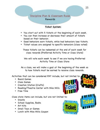   25	
  
Discipline Plan & Classroom Rules
Rewards
Ticket System:
• You start out with 5 tickets at the beginning of each week.
• You can then increase or decrease their amount of tickets
based on their behavior.
• Good behaviors earn tickets, while bad behaviors lose tickets.
• Ticket values are assigned to specific behaviors (class voted)
These tickets can be redeemed at the end of each week for
class rewards (Preferred Activity Time or Class Store)
We will vote each week to see if we are having Preferred
Activity Time or Class Store
As a class, we will make a goal at the beginning of the week as
to how tickets must be earned to receive class rewards.
Activities that can be considered PAT include, but not limited to:
• Board Games
• Class Games
• Creation Station (Crafts)
• Reading/Theatre Center with Miss Mills
• Free Time
Class store items can include, but are not limited to:
• Snacks
• School Supplies, Books
• Art Kits
• Small Toys or Games
• Lunch with Miss Mills Coupon
 
