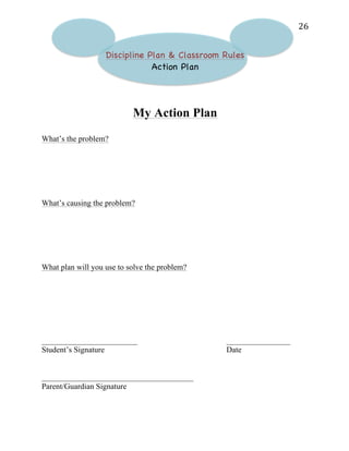   26	
  
Discipline Plan & Classroom Rules
Action Plan
My Action Plan
What’s the problem?
What’s causing the problem?
What plan will you use to solve the problem?
________________________ ________________
Student’s Signature Date
______________________________________
Parent/Guardian Signature
 