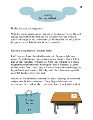   31	
  
Seating
Seating Method
Double Horseshoe Arrangement:
With this seating arrangement, I can see all the students’ faces. They all
can see the smart/white board and me. I can move around the room
easily and can get to any student quickly. The students can easily move
into partner work. It is nice for focused instruction.
Student Seating Method: (Random Raffle)
I will have the desks labeled with numbers in the upper right hand
corner. As students enter my classroom on the first day, they will first
pick up their nametags for their desk. Next, they will pick up a goodie
bag that has their name on it. The bag will have a randomly assigned
number on the front. Lastly, they will match the number on their goodie
bag with their desk number. Then they will place their nametag on the
upper left hand corner of their desk.
Students will use their desk numbers for partial headings on homework
assignments for future reference. If they forgot their name, but
remembered their desk number, I can easily trace it back to the student.
Charlee
Barker
17
17	
  
 