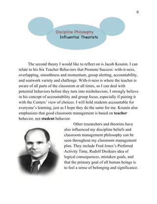   6	
  
Discipline Philosophy
Influential Theorists
The second theory I would like to reflect on is Jacob Kounin. I can
relate to his Six Teacher Behaviors that Promote Success: with-it-ness,
overlapping, smoothness and momentum, group alerting, accountability,
and seatwork variety and challenge. With-it-ness is where the teacher is
aware of all parts of the classroom at all times, so I can deal with
potential behaviors before they turn into misbehaviors. I strongly believe
in his concept of accountability and group focus, especially if pairing it
with the Canters’ view of choices. I will hold students accountable for
everyone’s learning, just as I hope they do the same for me. Kounin also
emphasizes that good classroom management is based on teacher
behavior, not student behavior.
Other researchers and theorists have
also influenced my discipline beliefs and
classroom management philosophy can be
seen throughout my classroom management
plan. They include Fred Jones’s Preferred
Activity Time, Rudolf Dreikurs idea of
logical consequences, mistaken goals, and
that the primary goal of all human beings is
to feel a sense of belonging and significance.
 