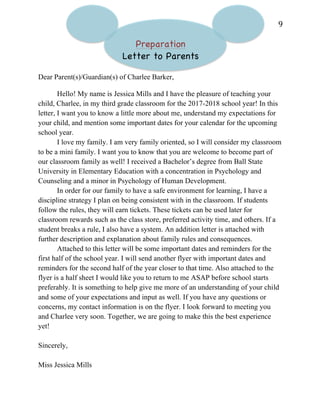   9	
  
Preparation
Letter to Parents
Dear Parent(s)/Guardian(s) of Charlee Barker,
Hello! My name is Jessica Mills and I have the pleasure of teaching your
child, Charlee, in my third grade classroom for the 2017-2018 school year! In this
letter, I want you to know a little more about me, understand my expectations for
your child, and mention some important dates for your calendar for the upcoming
school year.
I love my family. I am very family oriented, so I will consider my classroom
to be a mini family. I want you to know that you are welcome to become part of
our classroom family as well! I received a Bachelor’s degree from Ball State
University in Elementary Education with a concentration in Psychology and
Counseling and a minor in Psychology of Human Development.
In order for our family to have a safe environment for learning, I have a
discipline strategy I plan on being consistent with in the classroom. If students
follow the rules, they will earn tickets. These tickets can be used later for
classroom rewards such as the class store, preferred activity time, and others. If a
student breaks a rule, I also have a system. An addition letter is attached with
further description and explanation about family rules and consequences.
Attached to this letter will be some important dates and reminders for the
first half of the school year. I will send another flyer with important dates and
reminders for the second half of the year closer to that time. Also attached to the
flyer is a half sheet I would like you to return to me ASAP before school starts
preferably. It is something to help give me more of an understanding of your child
and some of your expectations and input as well. If you have any questions or
concerns, my contact information is on the flyer. I look forward to meeting you
and Charlee very soon. Together, we are going to make this the best experience
yet!
Sincerely,
Miss Jessica Mills
 
