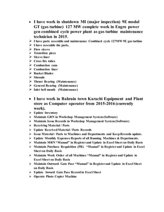  I have work in shutdown MI (major inspection) 9E modal
GT (gas turbine) 127 MW complete work in Engro power
gen combined cycle power plant as gas turbine maintenance
technician in 2015.
 I have parts assemble and maintenance Combined cycle 127MW 9E gas turbine
 I have assemble the parts,
 Flow sleeve
 Transition piece
 Sleeve liner
 Cross fire tubes
 Combustion cans
 Combustion liner
 Bucket Blades
 Shrouds
 Thrust Bearing (Maintenance)
 General Bearing (Maintenance)
 Inlet bell mouth (Maintenance)
 I have work in Bahrain town Karachi Equipment and Plant
store as Computer operator from 2015-2016 (currently
work).
 Update Inventory
 Maintain GRN in Workshop Management System (Software)
 Maintain Issue Records in Workshop Management System (Software)
 Receiving Material / Parts
 Update ReceivedMaterial / Parts Records
 Issue Material / Parts to Machines and Departments and KeepRecords update.
 Update Monthly Expenses Reports of all Running Machines & Departments.
 Maintain MRN “Manual” in Registerand Update in Excel Sheet on Daily Basis
 Maintain Purchase Requisition (PR) “Manual” in Registerand Update in Excel
Sheet on Daily Basis
 Maintain Work Order of all Machines “Manual” in Registerand Update in
Excel Sheet on Daily Basis
 Maintain Outward Gate Pass “Manual” in Registerand Update in Excel Sheet
on Daily Basis
 Update Inward Gate Pass Record in Excel Sheet
 Operate Photo Copier Machine
 