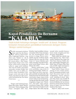 20 TROPIKA
INDONESIA
MUSIM PANEN (APRIL - JUNI) 2008. VOL.12 NO.2
S
etelah menempuh perjalanan
selama tujuh hari dari Benoa-
Bali, akhirnya Kapal Pendi-
dikan Lingkungan Kelautan yang
diberi nama “Kalabia” itu tiba di
perairan kabupaten —dengan jum-
lah ratusan pulau— Raja Ampat.
Kapal dengan dengan warna warni
berani: merah marun, kuning dan
coklat ini sangat cantik, berlukisan
’ikon’ ikan hiu bambu yang disebut
masyarakat setempat dengan ikan
kalabia. Tentu saja ini adalah satu-
satunya kapal pendidikan ling-
kungan untuk anak-anak di Raja
Ampat yang disponsori oleh Conser-
vation International dan The Nature
Conservancy.
***
Dengan wajah berbunga-bunga,
Bupati Raja Ampat, Markus Wanma,
Msi, berujar: “Hari ini, Kabupaten Raja
Ampat melangkah lebih maju.
Kehadiran kapal pendidikan kelautan
menunjukan bahwa betapa pentingnya
laut dan keanekaragaman hayati
perairan itu dijaga. Karena masya-
rakatlah yang akan menikmati seluruh
kekayaan alam laut yang ada di Raja
Ampat ini,” katanya disambut tepuk
tangan masyarakat yang hadir di Kam-
pung Saonek,Waigeo Selatan, akhir
Februari lalu (28/2).
“Berlayar sambil belajar,” itulah
motto pendidikan yang tertulis di
lambung kapal Kalabia. Kalabia me-
nurut bahasa etnis Ma’ya yang meru-
pakan penduduk asli pulau-pulau Raja
Ampat berarti ikan hiu berbentuk kadal
yang berjalan dengan siripnya ketika
mencari makan di atas karang-karang.
LainlagisukuBiak-RajaAmpat,mereka
mengenalnya dengan nama “Mande-
mor,”. Para pakar ’negeri sebrang’
menyebutnya dengan istilah “walking
shark.” karena ikan ini berjalan di tanah
dengan siripnya. Ikan inilah yang juga
menjadi vaforit sejumlah ilmuwan,
karena mereka merupakan jenis baru
dari genus Hemiscylliidae.”
Kalabia adalah ikan endemik yang
hidup diperairan laut Teluk Cende-
rawasih, Kepulauan Raja Ampat dan
Teluk Triton, Kaimana. Kalabia seka-
ligus melambangkan kebanggaan pen-
duduk Papua di Propinsi Papua Barat
yang memiliki tingkat keaneragaman
hayati laut yang terkaya di dunia.
Kapal Kalabia dengan ukuran
panjang 32 meter, mampu menam-
pung 24 penumpang termasuk 8 awak
kapal. Rencananya kapal ini akan
menghabiskan seluruh waktunya
untuk berkeliling di seluruh Kabu-
paten Raja Ampat yang memiliki 88
kampung. Secara rutin, pembelajaran
konservasi dilakukan dari satu kawasan
konservasi menuju kawasan konservasi
lainnya di bagian Utara dan Selatan
kepulauan Raja Ampat.
Kapal ini, cukup untuk menam-
Tidak kalah hebatnya dengan ‘mobil unit’ di darat. Program
kelautan meluncurkan pendidikan konservasi dengan moto:
’Belajar sambil berlayar’.
Kapal Pendidikan itu Bernama
“KALABIA”
 