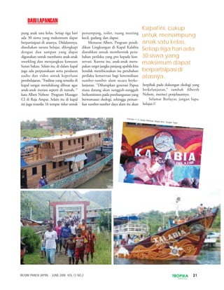 21TROPIKAINDONESIA
MUSIM PANEN (APRIL - JUNI) 2008. VOL.12 NO.2
pung anak satu kelas. Setiap tiga hari
ada 30 siswa yang maksimum dapat
berpartisipasi di atasnya. Didalamnya,
disediakan sarana belajar, dilengkapi
dengan dua sampan yang dapat
digunakan untuk membawa anak-anak
snorkling dan menjangkau kawasan
hutan bakau. Selain itu, di dalam kapal
juga ada perpustakaan serta peralatan
audio dan video untuk keperluan
pembelajaran. “Fasilitas yang tersedia di
kapal sangat mendukung dibuat agar
anak-anak merasa seperti di rumah, “
kata Albert Nebore Program Manager
CI di Raja Ampat. Selain itu di kapal
ini juga tersedia 16 tempat tidur untuk
penumpang, toilet, ruang meeting
kecil, gudang dan dapur.
Menurut Albert, Program pendi-
dikan Lingkungan di Kapal Kalabia
diarahkan untuk membentuk peru-
bahan perilaku yang pro kepada kon-
servasi. Karena itu, anak-anak meru-
pakan target jangka panjang apabila kita
hendak membicarakan isu perubahan
perilaku konservasi bagi ketersediaan
sumber-sumber alam secara berke-
lanjutan. “Diharapkan generasi Papua
masa datang akan sungguh-sungguh
berkomitmen pada pembangunan yang
berwawasan ekologi, sehingga peman-
faat sumber-sumber daya alam itu akan
berpihak pada dukungan ekologi yang
berkelanjutan,“ tambah Alberth
Nebore, merinci penjelasannya.
Selamat Berlayar, jangan lupa:
belajar.//
Kapal ini, cukup
untuk menampung
anak satu kelas.
Setiap tiga hari ada
30 siswa yang
maksimum dapat
berpartisipasi di
atasnya.
DARILAPANGAN
Foto-foto: © CI, Heinje Rotinsulu, Angela Beer, Douglas Taylor.
 