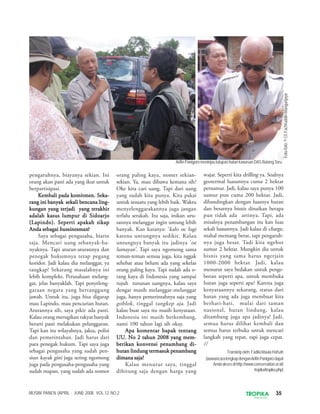35TROPIKAINDONESIA
MUSIM PANEN (APRIL - JUNI) 2008. VOL.12 NO.2
pengaruhnya, biayanya sekian. Ini
orang akan pasti ada yang ikut untuk
berpartisipasi.
Kembali pada komitmen. Seka-Kembali pada komitmen. Seka-Kembali pada komitmen. Seka-Kembali pada komitmen. Seka-Kembali pada komitmen. Seka-
rang ini banyak sekali bencana ling-rang ini banyak sekali bencana ling-rang ini banyak sekali bencana ling-rang ini banyak sekali bencana ling-rang ini banyak sekali bencana ling-
kungan yang terjadi yang terakhirkungan yang terjadi yang terakhirkungan yang terjadi yang terakhirkungan yang terjadi yang terakhirkungan yang terjadi yang terakhir
adalah kasus lumpur di Sidoarjoadalah kasus lumpur di Sidoarjoadalah kasus lumpur di Sidoarjoadalah kasus lumpur di Sidoarjoadalah kasus lumpur di Sidoarjo
(Lapindo). Seperti apakah sikap(Lapindo). Seperti apakah sikap(Lapindo). Seperti apakah sikap(Lapindo). Seperti apakah sikap(Lapindo). Seperti apakah sikap
Anda sebagaiAnda sebagaiAnda sebagaiAnda sebagaiAnda sebagai bussinesmanbussinesmanbussinesmanbussinesmanbussinesman?????
Saya sebagai pengusaha, biarin
saja. Mencari uang sebanyak-ba-
nyaknya. Tapi aturan-aturannya dan
penegak hukumnya tetap pegang
koridor. Jadi kalau dia melanggar, ya
tangkap! Sekarang masalahnya ini
lebih kompleks. Perusahaan melang-
gar, jelas banyaklah. Tapi penyeleng-
garaan negara yang bertanggung
jawab. Untuk itu, juga bisa digarap
mau Lapindo, mau pencurian hutan.
Aturannya sih, saya pikir ada pasti.
Kalau orang merugikan rakyat banyak
berarti pasti melakukan pelanggaran.
Tapi kan itu wilayahnya, jaksa, polisi
dan pemerintahan. Jadi harus dari
para penegak hukum. Tapi saya juga
sebagai pengusaha yang sudah pen-
siun kayak gini juga sering ngomong
juga pada pengusaha-pengusaha yang
sudah mapan, yang sudah ada nomor
orang paling kaya, nomer sekian-
sekian. Ya, mau dibawa kemana sih?
Oke kita cari uang. Tapi dari uang
yang sudah kita punya. Kita pakai
untuk sesuatu yang lebih baik. Waktu
menyelenggarakannya juga jangan
terlalu serakah. Itu saja, inikan uru-
sannya melanggar ingin untung lebih
banyak. Kan katanya: ’kalo oe lugi
karena untungnya sedikit. Kalau
untungnya banyak itu jadinya ’oe
lumayan’. Tapi saya ngomong sama
teman-teman semua juga, kita nggak
sehebat atau belum ada yang sekelas
orang paling kaya. Tapi sudah ada o-
rang kaya di Indonesia yang sampai
tujuh turunan uangnya, kalau saya
dengar masih melanggar-melanggar
juga, hanya pemerintahnya saja yang
goblok, tinggal tangkep aja. Jadi
kalau buat saya itu masih kenyataan.
Indonesia ini masih berkembang,
nanti 100 tahun lagi sih okay.
Apa komentar bapak tentangApa komentar bapak tentangApa komentar bapak tentangApa komentar bapak tentangApa komentar bapak tentang
UU. No 2 tahun 2008 yang mem-UU. No 2 tahun 2008 yang mem-UU. No 2 tahun 2008 yang mem-UU. No 2 tahun 2008 yang mem-UU. No 2 tahun 2008 yang mem-
berikan konvensi penambang di-berikan konvensi penambang di-berikan konvensi penambang di-berikan konvensi penambang di-berikan konvensi penambang di-
hutan lindung termasuk penambanghutan lindung termasuk penambanghutan lindung termasuk penambanghutan lindung termasuk penambanghutan lindung termasuk penambang
dimana saja?dimana saja?dimana saja?dimana saja?dimana saja?
Kalau menurut saya, tinggal
dihitung saja dengan harga yang
wajar. Seperti kita drilling ya. Soalnya
geotermal luasannya cuma 2 hektar
persumur. Jadi, kalau saya punya 100
sumur pun cuma 200 hektar. Jadi,
dibandingkan dengan luasnya hutan
dan besarnya bisnis dinaikan berapa
pun tidak ada artinya. Tapi, ada
misalnya penambangan itu kan luas
sekali luasannya. Jadi kalau di charge,
mahal memang berat, tapi pengaruh-
nya juga besar. Tadi kita ngebor
sumur 2 hektar. Mungkin dia untuk
bisnis yang sama harus ngerjain
1000-2000 hektar. Jadi, kalau
menurut saya bedakan untuk penge-
boran seperti apa, untuk membuka
hutan juga seperti apa? Karena juga
kenyataannya sekarang, status dari
hutan yang ada juga membuat kita
berhati-hati, mulai dari taman
nasional, hutan lindung, kalau
ditambang juga apa jadinya! Jadi,
semua harus dilihat kembali dan
semua harus terbuka untuk mencari
langkah yang tepat, tapi juga cepat.
//
Transkripoleh:FadilaMaulaHafsah
(wawancaralengkapdenganArifinPanigorodapat
Andaaksesdihttp://www.conservation.or.id/
tropika/tropika.php)
Foto-foto:©CI,FachruddinMangunjaya
ArifinPanigoromeninjaututupanhutankawasanDASBatangToru.
 