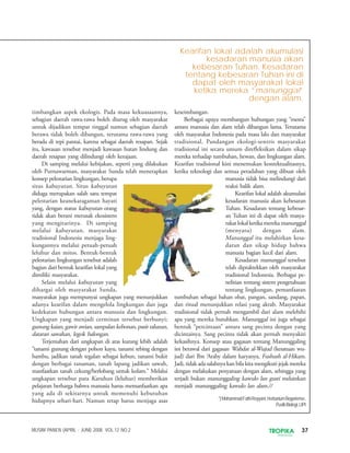 37TROPIKAINDONESIA
MUSIM PANEN (APRIL - JUNI) 2008. VOL.12 NO.2
timbangkan aspek ekologis. Pada masa kekuasaannya,
sebagian daerah rawa-rawa boleh diurug oleh masyarakat
untuk dijadikan tempat tinggal namun sebagian daerah
berawa tidak boleh dibangun, terutama rawa-rawa yang
berada di tepi pantai, karena sebagai daerah resapan. Sejak
itu, kawasan tersebut menjadi kawasan hutan lindung dan
daerah resapan yang dilindungi oleh kerajaan.
Di samping melalui kebijakan, seperti yang dilakukan
oleh Purnawarman, masyarakat Sunda telah menerapkan
konsep pelestarian lingkungan, berupa
situs kabuyutan. Situs kabuyutan
diduga merupakan salah satu tempat
pelestarian keanekaragaman hayati
yang, dengan status kabuyutan orang
tidak akan berani merusak ekosistem
yang mengitarinya. Di samping
melalui kabuyutan, masyarakat
tradisional Indonesia menjaga ling-
kungannya melalui petuah-petuah
leluhur dan mitos. Bentuk-bentuk
pelestarian lingkungan tersebut adalah
bagian dari bentuk kearifan lokal yang
dimiliki masyarakat.
Selain melalui kabuyutan yang
dihargai oleh masyarakat Sunda,
masyarakat juga mempunyai ungkapan yang menunjukkan
adanya kearifan dalam mengelola lingkungan dan juga
kedekatan hubungan antara manusia dan lingkungan.
Ungkapan yang menjadi cerminan tersebut berbunyi;
gunung kaian, gawir awian, sampalan kebonan, pasir talunan,
dataran sawahan, legok balongan.
Terjemahan dari ungkapan di atas kurang lebih adalah
“tanami gunung dengan pohon kayu, tanami tebing dengan
bambu, jadikan tanah tegalan sebagai kebun, tanami bukit
dengan berbagai tanaman, tanah lapang jadikan sawah,
manfaatkan tanah cekung/berlobang untuk kolam.” Melalui
ungkapan tersebut para Karuhun (leluhur) memberikan
pelajaran berharga bahwa manusia harus memanfaatkan apa
yang ada di sekitarnya untuk memenuhi kebutuhan
hidupnya sehari-hari. Namun tetap harus menjaga asas
keseimbangan.
Berbagai upaya membangun hubungan yang “mesra”
antara manusia dan alam telah dibangun lama. Terutama
oleh masyarakat Indonesia pada masa lalu dan masyarakat
tradisional. Pandangan ekologi-sentris masyarakat
tradisional ini secara umum direfleksikan dalam sikap
mereka terhadap tumbuhan, hewan, dan lingkungan alam.
Kearifan tradisional kini menemukan kontektualitasnya,
ketika teknologi dan semua peradaban yang dibuat oleh
manusia tidak bisa melindungi dari
reaksi balik alam.
Kearifan lokal adalah akumulasi
kesadaran manusia akan kebesaran
Tuhan. Kesadaran tentang kebesar-
an Tuhan ini di dapat oleh masya-
rakatlokalketikamereka manunggal
(menyatu) dengan alam.
Manunggal itu melahirkan kesa-
daran dan sikap hidup bahwa
manusia bagian kecil dari alam.
Kesadaran manunggal tersebut
telah dipraktekkan oleh masyarakat
tradisional Indonesia. Berbagai pe-
nelitian tentang sistem pengetahuan
tentang lingkungan, pemanfaatan
tumbuhan sebagai bahan obat, pangan, sandang, papan,
dan ritual menunjukkan relasi yang akrab. Masyarakat
tradisional tidak pernah mengambil dari alam melebihi
apa yang mereka butuhkan. Manunggal ini juga sebagai
bentuk “percintaan” antara sang pecinta dengan yang
dicintainya. Sang pecinta tidak akan pernah menyakiti
kekasihnya. Konsep atau gagasan tentang Manunggaling
ini berawal dari gagasan Wahdat al-Wujud (kesatuan wu-
jud) dari Ibn ‘Araby dalam karyanya, Fushush al-Hikam.
Jadi, tidak ada salahnya kan bila kita mengikuti jejak mereka
dengan melakukan penyatuan dengan alam, sehingga yang
terjadi bukan manunggaling kawulo lan gusti melainkan
menjadi manunggaling kawulo lan alam.//
*)MohammadFathiRoyyani,HerbariumBogoriense,
Puslit-Biologi,LIPI
Kearifan lokal adalah akumulasi
kesadaran manusia akan
kebesaran Tuhan. Kesadaran
tentang kebesaran Tuhan ini di
dapat oleh masyarakat lokal
ketika mereka “manunggal”
dengan alam.
 
