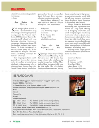 6 TROPIKA
INDONESIA
MUSIM PANEN (APRIL - JUNI) 2008. VOL.12 NO.2
volunteer CI yang akan kami hubungi apabila CI
memerlukannya.
—-Redaksi
Ingin Membantu danIngin Membantu danIngin Membantu danIngin Membantu danIngin Membantu dan
D i b a n t uD i b a n t uD i b a n t uD i b a n t uD i b a n t u
Kami mengucapkan selamat ke
pada CI atas konsentrasi yang
terus terjaga demi terciptanya kesei-
mbangan alam dan “manusia hijau”.
Kami, LSM Patrimony Keepers In-
donesia adalah sebuah LSM yang
bergerak dibidang lingkungan
merasa satu visi dan misi dengan CI,
berdasarkan itu kami ingin mem-
bantu CI dalam menwujudkan
tujuan-tujuan yang ada. Kami
berharap bisa menjadi salah satu
mitra CI di Padang khususnya dan
Sumatra umumnya.
Saat ini program kami adalah
penyadaran masyarakat tentang
risiko kepunahan terumbu karang
disebuah perkampungan nelayan
dipesisir selatan, Sumatra Barat yaitu
Sungai Pinang, dengan memberikan
penyuluhan kepada masyarakat,
kami berharap dapat memper-
tahankan ekosistem yang ada.
Kami berharap, sekiranya CI pu-
nya saran dan bantuan, dengan
senang hati kami menerimanya.
Ricky Putra
LSM Patrimony Keepers
Indonesia
Jl. Dr. Sutomo 114
Padang 25000
ichy83@hotmail.com
Terima Kasih UntukTerima Kasih UntukTerima Kasih UntukTerima Kasih UntukTerima Kasih Untuk
Menyelamatkan HutanMenyelamatkan HutanMenyelamatkan HutanMenyelamatkan HutanMenyelamatkan Hutan
M a n d a i l i n gM a n d a i l i n gM a n d a i l i n gM a n d a i l i n gM a n d a i l i n g
Saya sangat setuju adanya lembaga
konservasi di Mandailing Natal.
Ya karena saya lahir disana. Juga
sangat prihatin kalau misalkan setiap
mudik lebaran lalu Melihat Man-
dailing Natal itu tidak seindah yang
ku lihat dulu. Aku tahu bahwa
Sumatera adalah salah satu jantung
dunia yang sekarang ini lagi gencar-
gencarnya menyuarakan untuk tidak
lagi ada yang namanya penebangan
hutan, kebakaran hutan khususnya
di Mandailing Natal sendiri.
Sebagai putra dari Kabupaten
Mandailing Natal juga merasa sedih
melihat apa yang terjadi sekarang
ini di kampung halamanku, dan
untuk memperjuangkan itu aku siap
membantu walaupun jarak antara
Sumatera dan Jakarta jauh, bukan
berarti aku tidak bisa berbuat apa...,
aku juga amat berterimakasih kepada
teman yang masih memiliki andil
dalam menjaga hutan di Indonesia
khususnya Mandailing Natal.
Berjuang trussss, jangan pernah
berhenti sampai kita di pisahkan dari
dunia ini, amin...
Irham Sani Saputra
Greenpeace
Jl. Cidurian No.11A
Kelurahan Cikini
Jakarta Pusat 10330
Putra_irham@yahoo.com
SURATPEMBACA
BERLANGGANAN
Anda dapat berlangganan majalah ini dengan mengganti ongkos cetak.
Majalah TROPIKA INDONESIA
Jl. Pejaten Barat No. 16 A, Kemang, Jakarta 12550
Catatlah nama saya sebagai pelanggan Majalah TROPIKA INDONESIA:
Nama :
Alamat :
Telepon/Fax :
E-mail :
Silahkan beri tanda:
4 Edisi 1 Tahun : Rp 80.000,- (sudah termasuk ongkos kirim)
8 Edisi 2 Tahun : Rp 160.000,- (sudah termasuk ongkos kirim)
12 Edisi 3 Tahun : Rp 240.000,- (sudah termasuk ongkos kirim)
(Luar negeri tambah ongkos kirim per eksemplar US$ 5,-)
Uang dikirim/ditransfer ke No. Rek: 0102542802 atas nama Conservation International
Bank BNI Cab. Melawai Raya, Jakarta Selatan
Bukti transfer dan permohonan ini bisa dikirim atau di fax ke no: 021-780 67 23
 