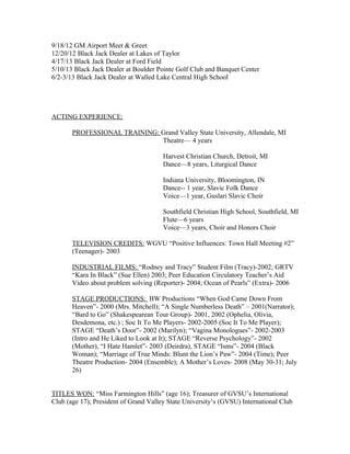 9/18/12 GM Airport Meet & Greet
12/20/12 Black Jack Dealer at Lakes of Taylor
4/17/13 Black Jack Dealer at Ford Field
5/10/13 Black Jack Dealer at Boulder Pointe Golf Club and Banquet Center
6/2-3/13 Black Jack Dealer at Walled Lake Central High School
ACTING EXPERIENCE:
PROFESSIONAL TRAINING: Grand Valley State University, Allendale, MI
Theatre— 4 years
Harvest Christian Church, Detroit, MI
Dance—8 years, Liturgical Dance
Indiana University, Bloomington, IN
Dance-- 1 year, Slavic Folk Dance
Voice—1 year, Guslari Slavic Choir
Southfield Christian High School, Southfield, MI
Flute—6 years
Voice—3 years, Choir and Honors Choir
TELEVISION CREDITS: WGVU “Positive Influences: Town Hall Meeting #2”
(Teenager)- 2003
INDUSTRIAL FILMS: “Rodney and Tracy” Student Film (Tracy)-2002; GRTV
“Kara In Black” (Sue Ellen) 2003; Peer Education Circulatory Teacher’s Aid
Video about problem solving (Reporter)- 2004; Ocean of Pearls” (Extra)- 2006
STAGE PRODUCTIONS: BW Productions “When God Came Down From
Heaven”- 2000 (Mrs. Mitchell); “A Single Numberless Death” – 2001(Narrator);
“Bard to Go” (Shakespearean Tour Group)- 2001, 2002 (Ophelia, Olivia,
Desdemona, etc.) ; Soc It To Me Players- 2002-2005 (Soc It To Me Player);
STAGE “Death’s Door”- 2002 (Marilyn); “Vagina Monologues”- 2002-2003
(Intro and He Liked to Look at It); STAGE “Reverse Psychology”- 2002
(Mother), “I Hate Hamlet”- 2003 (Deirdra), STAGE “Isms”- 2004 (Black
Woman); “Marriage of True Minds: Blunt the Lion’s Paw”- 2004 (Time); Peer
Theatre Production- 2004 (Ensemble); A Mother’s Loves- 2008 (May 30-31; July
26)
TITLES WON: “Miss Farmington Hills” (age 16); Treasurer of GVSU’s International
Club (age 17); President of Grand Valley State University’s (GVSU) International Club
 