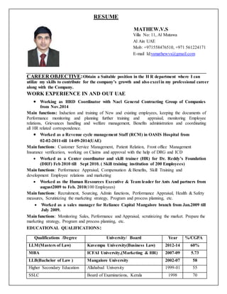 RESUME
MATHEW.V.S
Villa No: 11, Al Mutawa
Al Ain UAE
Mob: +971558476510, +971 561224171
E-mail Id:vsmathewvs@gmail.com
CAREER OBJECTIVE:Obtain a Suitable position in the H R department where I can
utilize my skills to contribute for the company’s growth and also excel in my professional career
along with the Company.
WORK EXPERIENCE IN AND OUT UAE
 Working as HRD Coordinator with Nael General Contracting Group of Companies
from Nov.2014
Main functions: Induction and training of New and existing employees, keeping the documents of
Performance monitoring and planning further training and appraisal, monitoring Employee
relations, Grievances handling and welfare management, Benefits administration and coordinating
all HR related correspondence.
 Worked as a Revenue cycle management Staff (RCM) in OASIS Hospital from
02-02-2011-till 14-09-2014(UAE)
Main functions: Customer Service Management, Patient Relation, Front office Management
Insurance verification, working on Claims and approval with the help of DRG and ICD
 Worked as a Center coordinator and skill trainer (HR) for Dr. Reddy’s Foundation
(DRF) Feb 2010 till Sept 2010. ( Skill training institution of 200 Employees)
Main functions: Performance Appraisal, Compensation & Benefits, Skill Training and
development Employee relations and marketing
 Worked as the Human Resources Executive & Team leader for Ants And partners from
august2009 to Feb. 2010(100 Employees)
Main functions: Recruitment, Sourcing, Admin functions, Performance Appraisal, Health & Safety
measures, Scrutinizing the marketing strategy, Program and process planning, etc.
 Worked as a sales manager for Reliance Capital Mangalore branch from Jan.2009 till
July 2009.
Main functions: Monitoring Sales, Performance and Appraisal, scrutinizing the market. Prepare the
marketing strategy, Program and process planning, etc.
EDUCATIONAL QUALIFICATIONS:
Qualifications /Degree University/ Board Year %/CGPA
LLM(Masters of Law) Kuvempu University(Business Law) 2012-14 60%
MBA ICFAI University,(Marketing & HR) 2007-09 5.73
LLB(Bachelor of Law ) Mangalore University 2002-07 58
Higher Secondary Education Allahabad University 1999-01 55
SSLC Board of Examinations, Kerala 1998 70
 