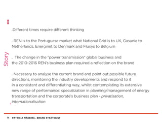 PATRICIA MADEIRA . BRAND STRATEGIST
.Different times require different thinking
. REN is to the Portuguese market what National Grid is to UK, Gasunie to
Netherlands, Energinet to Denmark and Fluxys to Belgium
. The change in the "power transmission" global business and
the 2010-2016 REN’s business plan required a reflection on the brand
. Necessary to analyse the current brand and point out possible future
directions, monitoring the industry developments and respond to it
in a consistent and differentiating way, whilst contemplating its extensive
new range of performance: specialization in planning/management of energy
transportation and the corporate’s business plan - privatisation,
internationalisation
14
Story
 