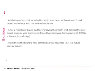 PATRICIA MADEIRA . BRAND STRATEGIST
. Analysis process that included in-depth interviews, online research and
brand workshops with the internal audience.
. After 2 months of brand auditory/analysis the insight that defined the new
brand strategy was discovered: More than hardware (infrastructure), REN is
software (knowledge).
. From there the brand’s new central idea was reached: REN is a future
energy expert.
15
Bigidea
 