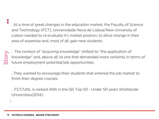 PATRICIA MADEIRA . BRAND STRATEGIST
. At a time of great changes in the education market, the Faculty of Science
and Technology (FCT), Universidade Nova de Lisboa/New University of
Lisbon needed to re-evaluate it’s market position, to drive change in their
area of expertise and, most of all, gain new students.
. The context of “acquiring knowledge” shifted to “the application of
knowledge” and, above all, to one that demanded more certainty in terms of
future employment potential/job opportunities.
. They wanted to encourage their students that entered the job market to
finish their degree courses.
. FCT/UNL is ranked 45th in the QS Top 50 - Under 50 years Worldwide
Universities(2014).
18
Story
 