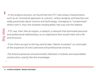 PATRICIA MADEIRA . BRAND STRATEGIST
. In the analysis process, we found that the FCT had unique characteristics
such as an “emotional approach to science”, where students and teachers are
really passionate about science and technology, managing to “contaminate”
others with it. Also, the students employability rate was one the highest.
. FTC was, then, like an engine, a catalyst, a network that promoted personal
and professional relationships, as an experience that would mark one’s life
and structure.
. From there we got to the big central idea "talents incubator" as a principle
of the expansion of one’s personal and professional universe.
.The brand expression and personality followed a modular and expandable
construction, exactly like the knowledge.
19
Bigidea
 