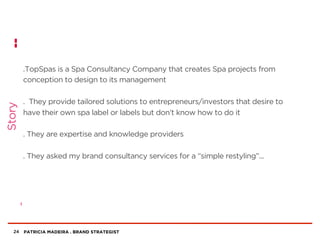 PATRICIA MADEIRA . BRAND STRATEGIST
.TopSpas is a Spa Consultancy Company that creates Spa projects from
conception to design to its management
. They provide tailored solutions to entrepreneurs/investors that desire to
have their own spa label or labels but don’t know how to do it
. They are expertise and knowledge providers
. They asked my brand consultancy services for a “simple restyling”...
24
Story
 