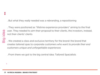 PATRICIA MADEIRA . BRAND STRATEGIST
. But what they really needed was a rebranding, a repositioning
. They were positioned as “lifetime experience providers” aiming to the final
user. They needed to aim their proposal to their clients, the investors, instead,
not their clients’ clients
. We created a class and exclusive territory for the brand: the brand that
creates tailored spas to corporate customers who want to provide their end
customers unique and unforgettable experiences
. From there we got to the big central idea: Tailored Spacialists
25
Bigidea
 