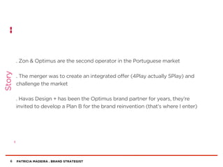 PATRICIA MADEIRA . BRAND STRATEGIST
. Zon & Optimus are the second operator in the Portuguese market
. The merger was to create an integrated offer (4Play actually 5Play) and
challenge the market
. Havas Design + has been the Optimus brand partner for years, they’re
invited to develop a Plan B for the brand reinvention (that’s where I enter)
6
Story
 