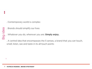 PATRICIA MADEIRA . BRAND STRATEGIST
. Contemporary world is complex
. Brands should simplify our lives
. Whatever you do, wherever you are: Simply enjoy.
. A central idea that encompasses the 5 senses, a brand that you can touch,
smell, listen, see and taste in its all touch points
7
Bigidea
 