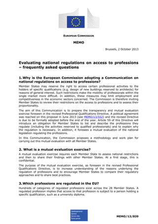 EUROPEAN COMMISSION
MEMO
Brussels, 2 October 2013
Evaluating national regulations on access to professions
– frequently asked questions
1.Why is the European Commission adopting a Communication on
national regulations on access to professions?
Member States may reserve the right to access certain professional activities to the
holders of specific qualifications (e.g. design of new buildings reserved to architects) for
reasons of general interest. Such restrictions make the mobility of professionals within the
single market more difficult. In addition, these measures may limit employment and
competitiveness in the economic sectors concerned. The Commission is therefore inviting
Member States to review their restrictions on the access to professions and to assess their
proportionality.
The aim of this Communication is to prepare the transparency and mutual evaluation
exercise foreseen in the revised Professional Qualifications Directive. A political agreement
was reached on this proposal in June 2013 (see MEMO/13/552) and the revised Directive
is due to be formally adopted before the end of the year. Article 59 of this Directive will
introduce an obligation for Member States to list and describe the professions they
regulate (including the activities reserved to qualified professionals) and to explain why
the regulation is necessary. In addition, it foresees a mutual evaluation of the national
legislation regulating the professions.
In this Communication, the Commission proposes a methodology and work plan for
carrying out this mutual evaluation with all Member States.
2. What is a mutual evaluation exercise?
A mutual evaluation exercise requires each Member State to assess national restrictions
and then to share their findings with other Member States. At a first stage, this is
confidential.
The purpose of the mutual evaluation exercise, as foreseen in the revised Professional
Qualifications Directive, is to increase understanding of the reasons underlying the
regulation of professions and to encourage Member States to compare their regulatory
approaches and to share best practices.
3.Which professions are regulated in the EU?
Hundreds of categories of regulated professions exist across the 28 Member States. A
regulated profession implies that access to that profession is subject to a person holding a
specific qualification, such as a university diploma.
MEMO/13/839
 