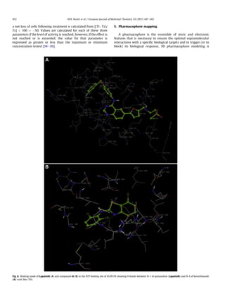 a net loss of cells following treatment is calculated from [(TiÀTz)/
Tz] Â 100 ¼ À50. Values are calculated for each of these three
parameters if the level of activity is reached; however, if the effect is
not reached or is exceeded, the value for that parameter is
expressed as greater or less than the maximum or minimum
concentration tested [34e36].
5. Pharmacophore mapping
A pharmacophore is the ensemble of steric and electronic
features that is necessary to ensure the optimal supramolecular
interactions with a speciﬁc biological targets and to trigger (or to
block) its biological response. 3D pharmacophore modeling is
Fig. 6. Binding mode of Lapatinib (A) and compound 4i (B) in the ATP binding site of EGFR-TK showing H bonds between N-1 of quinazoline (Lapatinib) and N-3 of benzothiazole
(4i) with Met 793.
M.N. Noolvi et al. / European Journal of Medicinal Chemistry 54 (2012) 447e462452
 