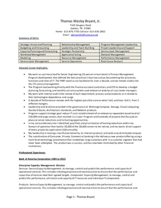 Page 1 - Thomas Bryant
Thomas Wesley Bryant, Jr.
7165 Douglas Road
Joelton, TN 37080
Home: 615-876-7793 Cellular: 615-636-2862
Email: wbryant42@comcast.net
Summary of Skills:
Strategic Vision and Planning Relationship Management Program Management Leadership
Budgeting and Forecasting Leadership and Team Building Project Leadership and Support
Capacity Planningand Forecasting Strategic Partnership Service Level Management
Workload Management Application Sizing Demand Management
Modeling Resource Management Performance Management
Service Level Management Service Operations Root-Cause Analysis
Selected Career Highlights:
 My work as a primary lead for Server Engineering (10 person virtual team) in Process Management
Program development that defined the best practices in businessvalue,documenting the processes,
functions and roles of IT. The PMP stood as our backbone for over a decade, and we moved slowly into
the ITIL servicemanagement.
 The Program lead workingdirectly with the financeassistantcontrollers,and CFO to develop a budget
planning,forecasting,and monthly variancesystem used enterprise wide by all cost center managers.
 My work with internal audititthe review of each departments process and procedures as itrelated to
their technologies dependence and usage.
 A decade of Performance reviews with the highest possiblescoreon what I did, and how I did it, from 5
different mangers.
 Leadership and direction provided in the governance of, MidrangeCompute, Storage, Cloud computing,
Standard Stacks,Architecture standards,and Network products.
 Program supportstrategic goal reduce IT costI establishmentof an enterprise repeatable baselineof all
258,000 midrange servers,that resulted in a 5 year Program and hundreds of projects that focused on
physical server reductions and re-hosting opportunities.
 In my servicedelivery role I identified,qualified,and prioritization of hostingreductions within my
Domain of operation that lead to 30,000 of the 38,000 servers to be retired, and my teams directsupport
of every project by application (160 annually).
 My leadership in movinga mainframementality, to internet protocol,and wide area distributed compute.
 The coordination of Consumer, Private, Commercial bankingin the delivery a new productoffering usinga
multi facet technology presentation that landed two largecustomers with in a customer segment that had
never been attempted. The productwas a success,and has now been mimicked by other financial
institutions.
Professional Experience:
Bank of America Corporation 1985 to 2015
Enterprise Capacity Management Director
Services: ServiceCapacity Management; to manage, control and predictthe performance and capacity of
operational services.This includes initiatingproactiveand reactiveaction to ensure that the performances and
capacities of services meet their agreed targets. Component Capacity Management; to manage, control and
predictthe performance, utilization and capacity of ITresources and individual ITcomponents.
Products: ServiceCapacity Management; to manage, control and predict the performance and capacity of
operational services.This includes initiatingproactiveand reactiveaction to ensure that the performances and
 