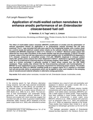 African Journal of Biotechnology Vol. 8 (24), pp. 6927-6932, 15 December, 2009
Available online at http://www.academicjournals.org/AJB
ISSN 1684–5315 © 2009 Academic Journals
Full Length Research Paper
Application of multi-walled carbon nanotubes to
enhance anodic performance of an Enterobacter
cloacae-based fuel cell
S. Nambiar, C. A. Togo* and J. L. Limson
Department of Biochemistry, Microbiology and Biotechnology, Rhodes University, Box 94, Grahamstown, 6140, South
Africa.
Accepted 5 October, 2009
The effect of multi-walled carbon nanotube (MWCNT) modification of anodes and the optimisation of
relevant parameters thereof for application in an Enterobacter cloacae microbial fuel cell were
examined. The H – type microbial fuel cells were used for the fundamental studies, with a carbon sheet
as a control anode and platinum coated carbon sheets as the cathode. Anodes were correspondingly
modified with MWCNTs dispersed in either 0.1% chitosan or 1% Nafion
®
. Maximum power output was
observed four hours after inoculation of the anode chamber with the microorganism. A 252.6% increase
in power output of the fuel cell was observed at an anode modified with 10 mg MWCNTs/ml dispersed in
0.1% chitosan compared to unmodified anodes (13.8 µW). MWCNTs dispersed in chitosan yielded
nearly 50% greater power outputs than when dispersed in Nafion
®
; attributed to increased aggregation
in the latter as evidenced by scanning electron microscopy imaging. When Nafion
TM
117 membrane was
used as a proton exchanger it generally resulted in higher power outputs than the CMI 7000S
membrane. These studies also showed that the time-consuming carboxylic acid functionalisation of
MWCNT for such applications is not a necessary requirement for enhancing power outputs. The studies
thus illustrate the utility of a MWCNT modified anode as a support matrix for E. cloacae in a microbial
fuel cell and provide clarity on parameters which can be applied to other such studies in the emerging
area of nanostructured material utilisation in alternative energy generation.
Key words: Multi-walled carbon nanotubes, microbial fuel cell, Enterobacter cloacae, functionalise, anode.
INTRODUCTION
In the enduring search for high efficiency alternative
energy solutions, fuel cells have received considerable
attention. Microbial fuel cells (MFCs) are considered to
be relatively cheap, environmentally friendly and can
utilise waste material as a carbon source (Shukla et al.,
2004; Bullen et al., 2006; Du et al., 2007). The dual pro-
mise of both bioremediation and sustainable energy
generation, has warranted sufficient attention in the
literature and coupled with recent advances suggest that
microbial fuel cells are closer to practical implementation
(Watanabe, 2008). However, MFCs’ drawback is the low
power output (Katz et al., 2003) often attributed to surface
*Corresponding author. E-mail: catogo@gmail.com. Tel: +27 46
603 8441. Fax: +27 46 622 3984.
area limitations (as a result of cost and practicality) and
resistance to electron and proton transfer (Min et al.,
2005; Rismani-Yazdi et al., 2008).
Carbon nanotubes exhibit excellent electron transfer
characteristics with a high surface area to volume ratio. In
addition, multi-walled carbon nanotubes (MWCNTs) pro-
vide a viable support for biofilm growth. These properties
have been exploited in recent studies utilising Esche-
richia coli for enhancement in power output using
MWCNTs (Sharma et al., 2008) combined with polymers
such as polyaniline (Qiao et al., 2007) and polypyrrole
(Zou et al., 2008) as supporting materials at the anode.
These studies have however been limited to E. coli as
biocatalyst for biohydrogen generation as the fuel for the
anode.
The hydrogen generation capacity of Enterobacter
cloacae has been reported in the literature (Kumar and
 