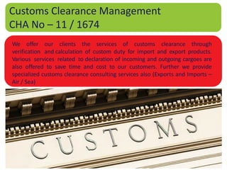 Customs Clearance Management
CHA No – 11 / 1674
We offer our clients the services of customs clearance through
verification and calculation of custom duty for import and export products.
Various services related to declaration of incoming and outgoing cargoes are
also offered to save time and cost to our customers. Further we provide
specialized customs clearance consulting services also (Exports and Imports –
Air / Sea)
 