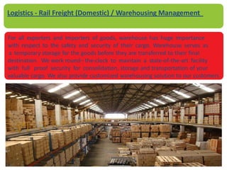 For all exporters and importers of goods, warehouse has huge importance
with respect to the safety and security of their cargo. Warehouse serves as
a temporary storage for the goods before they are transferred to their final
destination. We work round– the-clock to maintain a state-of-the-art facility
with full proof security for consolidation, storage and transportation of your
valuable cargo. We also provide customized warehousing solution to our customers.
Logistics - Rail Freight (Domestic) / Warehousing Management
 