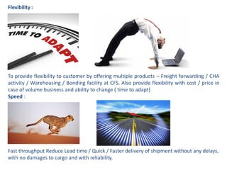 Flexibility :
To provide flexibility to customer by offering multiple products – Freight forwarding / CHA
activity / Warehousing / Bonding facility at CFS. Also provide flexibility with cost / price in
case of volume business and ability to change ( time to adapt)
Speed :
Fast throughput Reduce Lead time / Quick / Faster delivery of shipment without any delays,
with no damages to cargo and with reliability.
 
