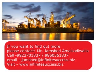 If you want to find out more
please contact: Mr. Jamshed Amalsadiwalla
Cell -9923701837 / 9850561837
email - jamshed@infinitesuccess.biz
Visit - www.infinitesuccess.biz
 