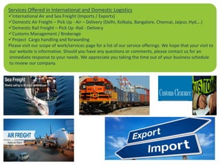 Services Offered in International and Domestic Logistics
International Air and Sea Freight (Imports / Exports)
Domestic Air Freight – Pick Up - Air – Delivery (Delhi, Kolkata, Bangalore, Chennai, Jaipur, Hyd….)
Domestic Rail Freight – Pick Up -Rail - Delivery
Customs Management / Brokerage
Project Cargo handling and forwarding
Please visit our scope of work/services page for a list of our service offerings. We hope that your visit to
our website is informative. Should you have any questions or comments, please contact us for an
immediate response to your needs. We appreciate you taking the time out of your business schedule
to review our company.
 