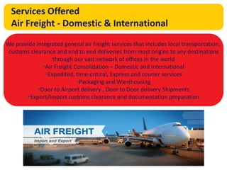 The answer is
global trade
Services Offered
Air Freight - Domestic & International
We provide integrated general air freight services that includes local transportation,
customs clearance and end to end deliveries from most origins to any destinations
through our vast network of offices in the world
•Air Freight Consolidation – Domestic and International
•Expedited, time-critical, Express and courier services
•Packaging and Warehousing
•Door to Airport delivery , Door to Door delivery Shipments
•Export/Import customs clearance and documentation preparation
 